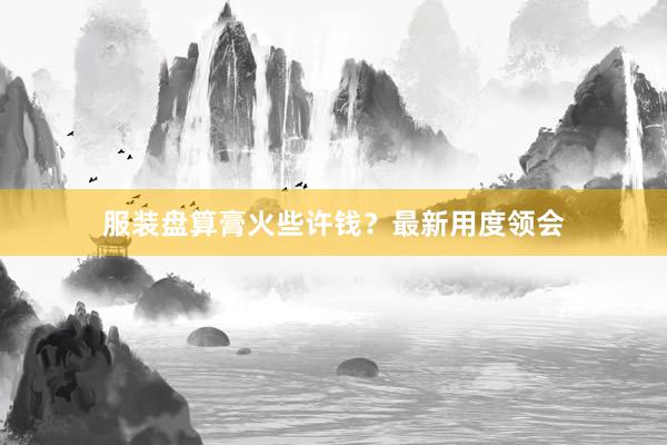 服装盘算膏火些许钱？最新用度领会